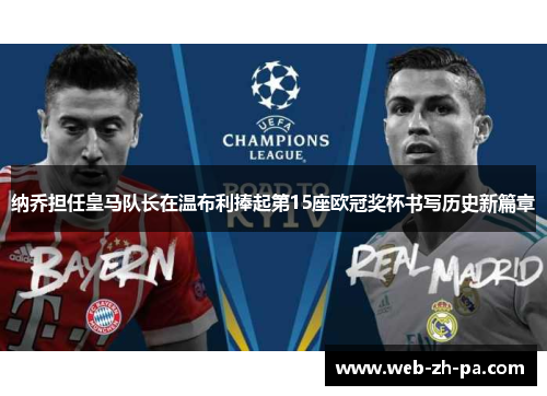 纳乔担任皇马队长在温布利捧起第15座欧冠奖杯书写历史新篇章 纳乔担任皇马队长在温布利捧起第15座欧冠奖杯书写历史新篇章