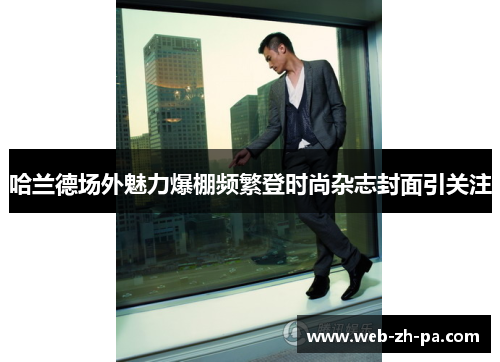 哈兰德场外魅力爆棚频繁登时尚杂志封面引关注 哈兰德场外魅力爆棚频繁登时尚杂志封面引关注